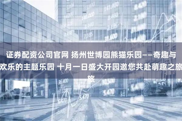 证券配资公司官网 扬州世博园熊猫乐园——奇趣与欢乐的主题乐园 十月一日盛大开园邀您共赴萌趣之旅