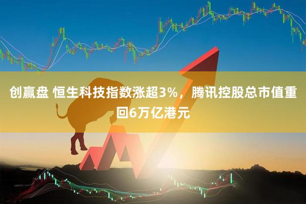 创赢盘 恒生科技指数涨超3%，腾讯控股总市值重回6万亿港元