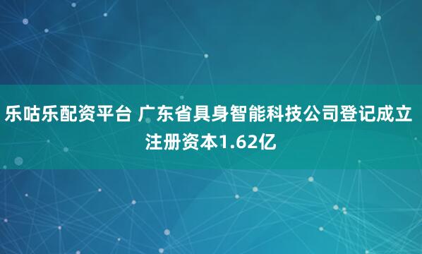 乐咕乐配资平台 广东省具身智能科技公司登记成立 注册资本1.62亿