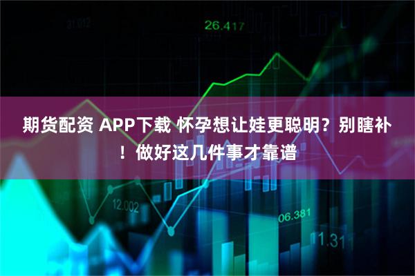 期货配资 APP下载 怀孕想让娃更聪明？别瞎补！做好这几件事才靠谱