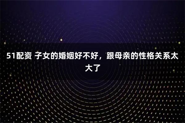 51配资 子女的婚姻好不好，跟母亲的性格关系太大了