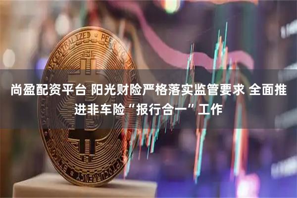 尚盈配资平台 阳光财险严格落实监管要求 全面推进非车险“报行合一”工作