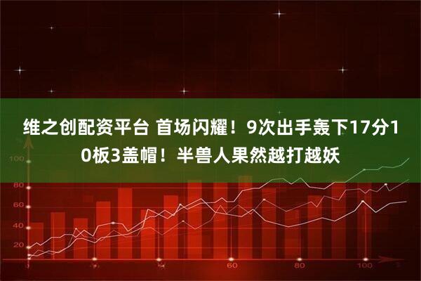 维之创配资平台 首场闪耀!9次出手轰下17分10板3盖帽!半兽人果然越打越妖