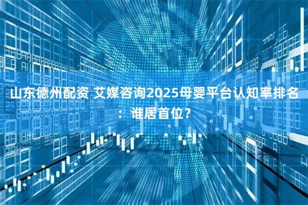 山东德州配资 艾媒咨询2025母婴平台认知率排名：谁居首位？