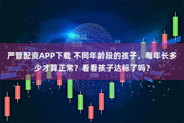 严管配资APP下载 不同年龄段的孩子，每年长多少才算正常？看看孩子达标了吗？