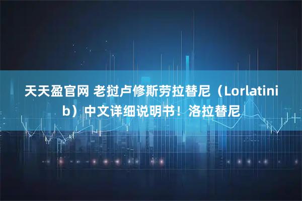 天天盈官网 老挝卢修斯劳拉替尼（Lorlatinib）中文详细说明书！洛拉替尼