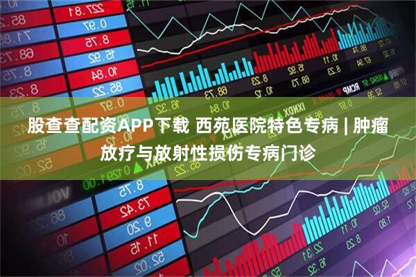 股查查配资APP下载 西苑医院特色专病 | 肿瘤放疗与放射性损伤专病门诊