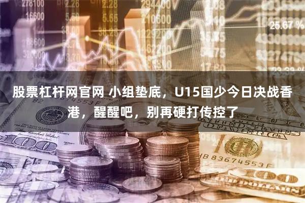 股票杠杆网官网 小组垫底,U15国少今日决战香港,醒醒吧,别再硬打传控了