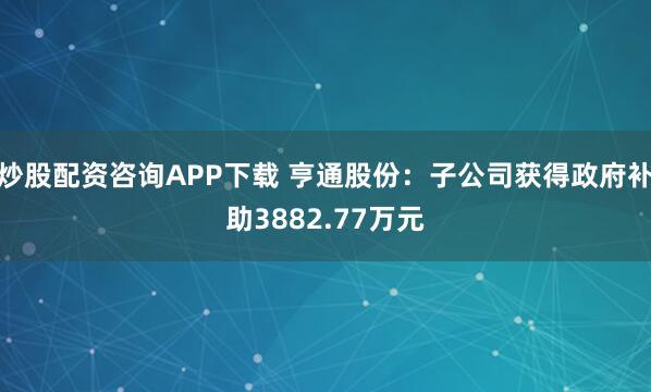 炒股配资咨询APP下载 亨通股份：子公司获得政府补助3882.77万元