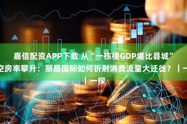 嘉信配资APP下载 从“一栋楼GDP堪比县城”到空房率攀升：丽晶国际如何折射消费流量大迁徙？｜一探