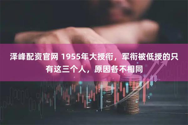 泽峰配资官网 1955年大授衔，军衔被低授的只有这三个人，原因各不相同