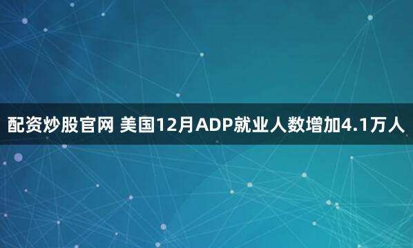 配资炒股官网 美国12月ADP就业人数增加4.1万人