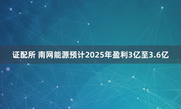 证配所 南网能源预计2025年盈利3亿至3.6亿
