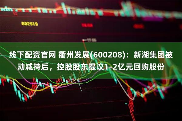 线下配资官网 衢州发展(600208)：新湖集团被动减持后，控股股东提议1-2亿元回购股份