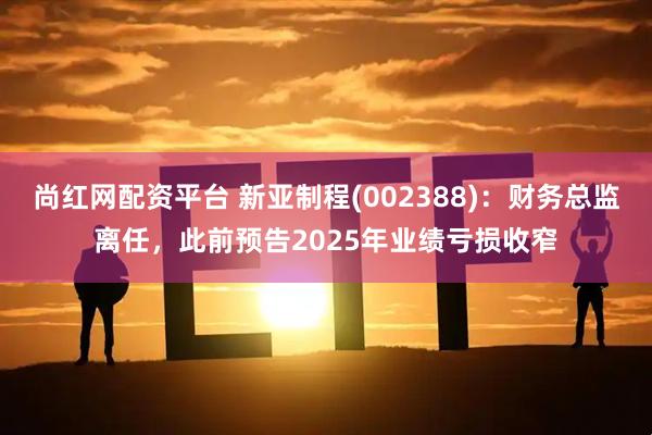 尚红网配资平台 新亚制程(002388)：财务总监离任，此前预告2025年业绩亏损收窄