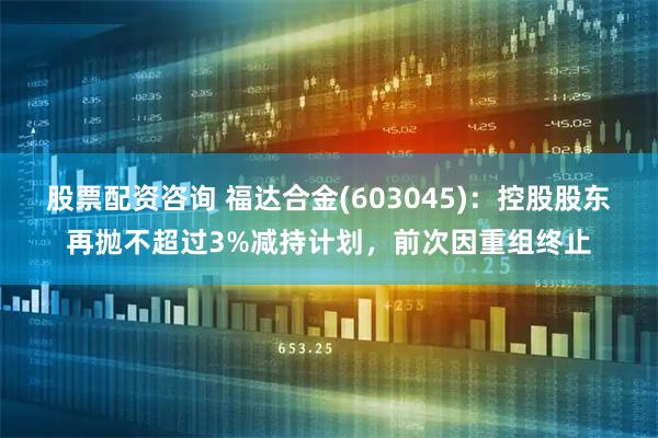 股票配资咨询 福达合金(603045)：控股股东再抛不超过3%减持计划，前次因重组终止