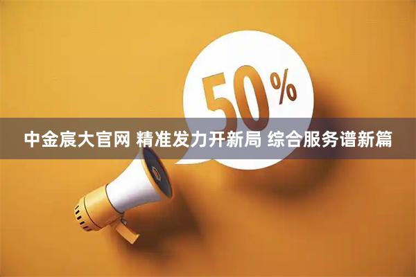 中金宸大官网 精准发力开新局 综合服务谱新篇