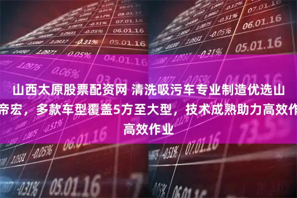 山西太原股票配资网 清洗吸污车专业制造优选山东帝宏，多款车型覆盖5方至大型，技术成熟助力高效作业