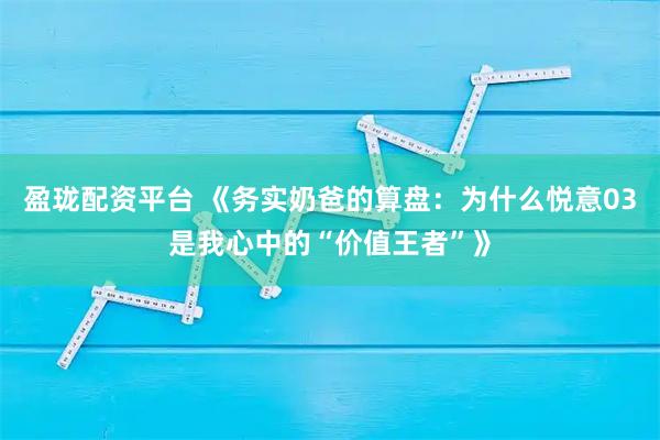 盈珑配资平台 《务实奶爸的算盘：为什么悦意03是我心中的“价值王者”》