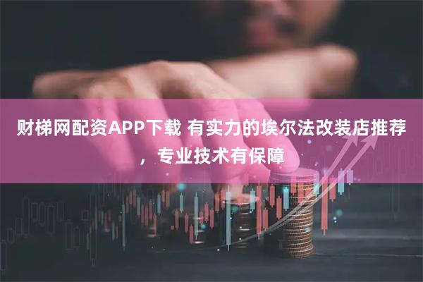 财梯网配资APP下载 有实力的埃尔法改装店推荐，专业技术有保障