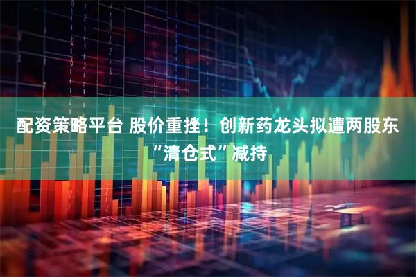 配资策略平台 股价重挫！创新药龙头拟遭两股东“清仓式”减持