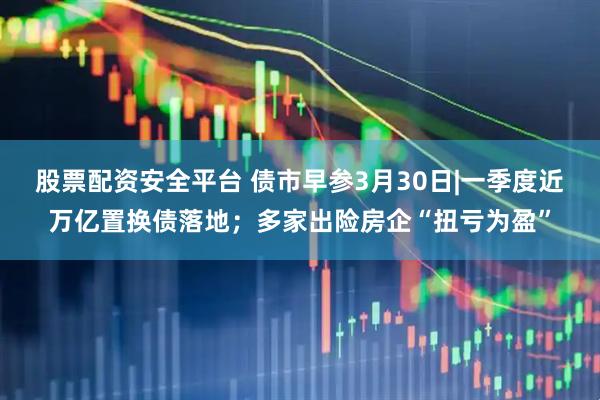 股票配资安全平台 债市早参3月30日|一季度近万亿置换债落地；多家出险房企“扭亏为盈”