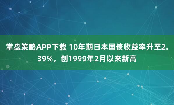掌盘策略APP下载 10年期日本国债收益率升至2.39%，创1999年2月以来新高