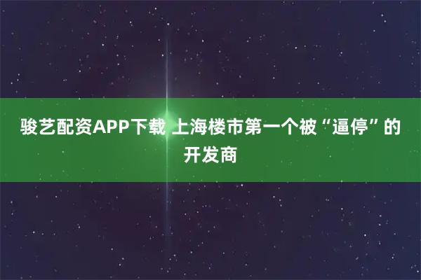骏艺配资APP下载 上海楼市第一个被“逼停”的开发商