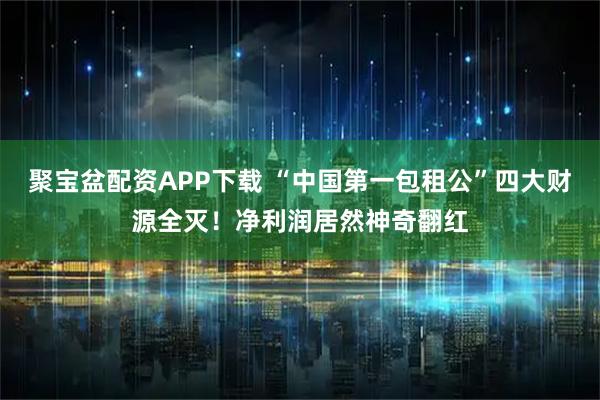 聚宝盆配资APP下载 “中国第一包租公”四大财源全灭！净利润居然神奇翻红