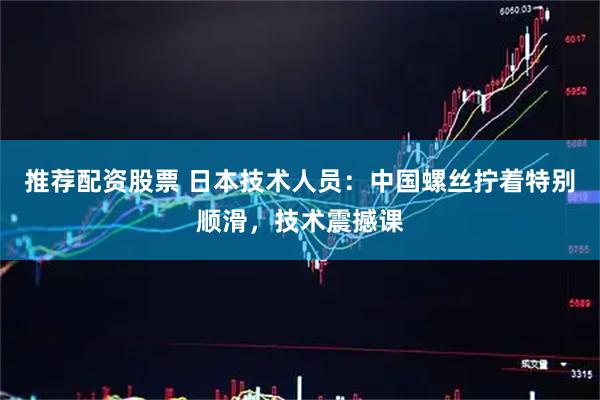 推荐配资股票 日本技术人员：中国螺丝拧着特别顺滑，技术震撼课