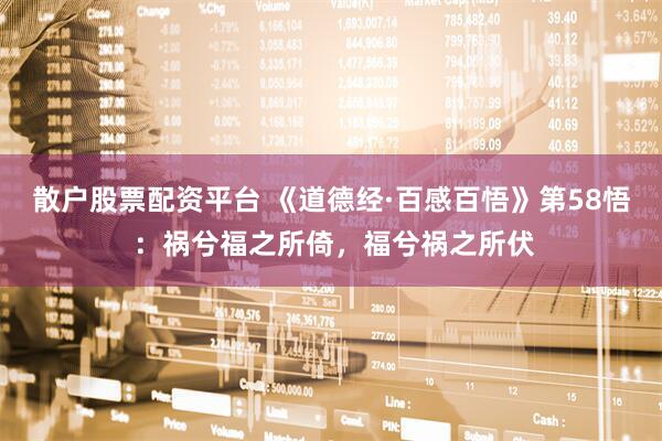 散户股票配资平台 《道德经·百感百悟》第58悟 ：祸兮福之所倚，福兮祸之所伏