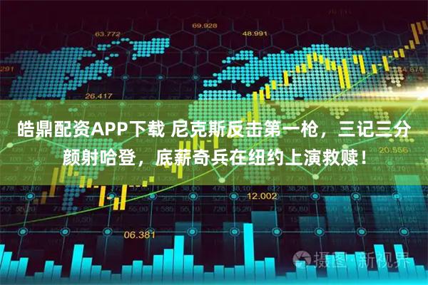 皓鼎配资APP下载 尼克斯反击第一枪，三记三分颜射哈登，底薪奇兵在纽约上演救赎！