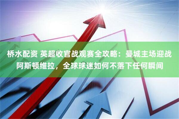 桥水配资 英超收官战观赛全攻略：曼城主场迎战阿斯顿维拉，全球球迷如何不落下任何瞬间