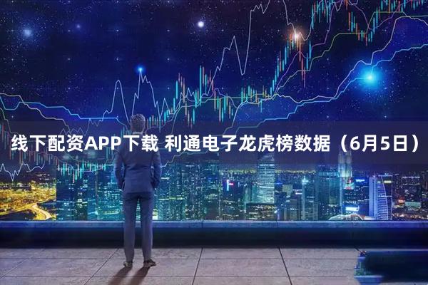 线下配资APP下载 利通电子龙虎榜数据（6月5日）