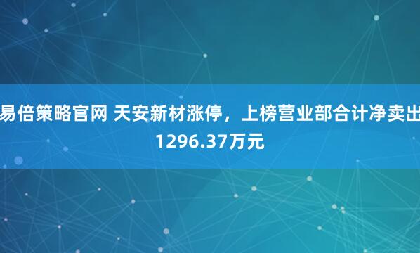易倍策略官网 天安新材涨停,上榜营业部合计净卖出1296.37万元