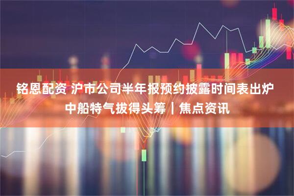 铭恩配资 沪市公司半年报预约披露时间表出炉 中船特气拔得头筹｜焦点资讯