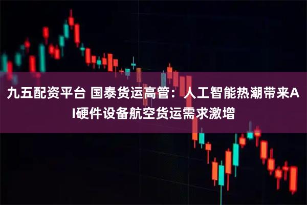 九五配资平台 国泰货运高管:人工智能热潮带来AI硬件设备航空货运需求激增
