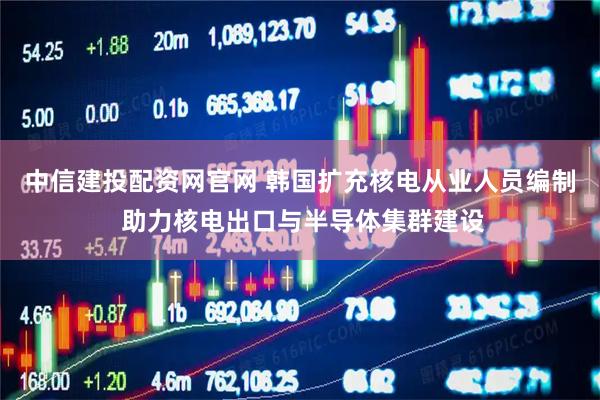 中信建投配资网官网 韩国扩充核电从业人员编制 助力核电出口与半导体集群建设